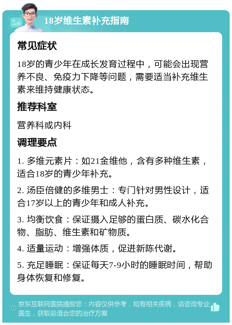 18岁维生素补充指南 常见症状 18岁的青少年在成长发育过程中，可能会出现营养不良、免疫力下降等问题，需要适当补充维生素来维持健康状态。 推荐科室 营养科或内科 调理要点 1. 多维元素片：如21金维他，含有多种维生素，适合18岁的青少年补充。 2. 汤臣倍健的多维男士：专门针对男性设计，适合17岁以上的青少年和成人补充。 3. 均衡饮食：保证摄入足够的蛋白质、碳水化合物、脂肪、维生素和矿物质。 4. 适量运动：增强体质，促进新陈代谢。 5. 充足睡眠：保证每天7-9小时的睡眠时间，帮助身体恢复和修复。