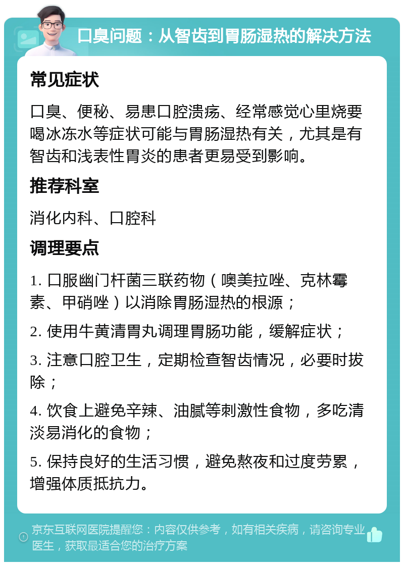 口臭问题：从智齿到胃肠湿热的解决方法 常见症状 口臭、便秘、易患口腔溃疡、经常感觉心里烧要喝冰冻水等症状可能与胃肠湿热有关，尤其是有智齿和浅表性胃炎的患者更易受到影响。 推荐科室 消化内科、口腔科 调理要点 1. 口服幽门杆菌三联药物（噢美拉唑、克林霉素、甲硝唑）以消除胃肠湿热的根源； 2. 使用牛黄清胃丸调理胃肠功能，缓解症状； 3. 注意口腔卫生，定期检查智齿情况，必要时拔除； 4. 饮食上避免辛辣、油腻等刺激性食物，多吃清淡易消化的食物； 5. 保持良好的生活习惯，避免熬夜和过度劳累，增强体质抵抗力。