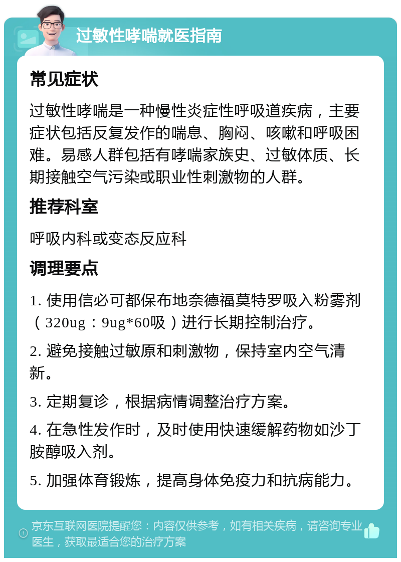 过敏性哮喘就医指南 常见症状 过敏性哮喘是一种慢性炎症性呼吸道疾病，主要症状包括反复发作的喘息、胸闷、咳嗽和呼吸困难。易感人群包括有哮喘家族史、过敏体质、长期接触空气污染或职业性刺激物的人群。 推荐科室 呼吸内科或变态反应科 调理要点 1. 使用信必可都保布地奈德福莫特罗吸入粉雾剂（320ug：9ug*60吸）进行长期控制治疗。 2. 避免接触过敏原和刺激物，保持室内空气清新。 3. 定期复诊，根据病情调整治疗方案。 4. 在急性发作时，及时使用快速缓解药物如沙丁胺醇吸入剂。 5. 加强体育锻炼，提高身体免疫力和抗病能力。