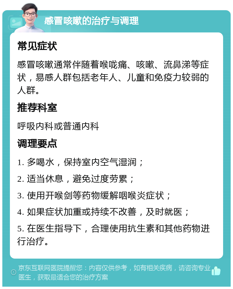 感冒咳嗽的治疗与调理 常见症状 感冒咳嗽通常伴随着喉咙痛、咳嗽、流鼻涕等症状，易感人群包括老年人、儿童和免疫力较弱的人群。 推荐科室 呼吸内科或普通内科 调理要点 1. 多喝水，保持室内空气湿润； 2. 适当休息，避免过度劳累； 3. 使用开喉剑等药物缓解咽喉炎症状； 4. 如果症状加重或持续不改善，及时就医； 5. 在医生指导下，合理使用抗生素和其他药物进行治疗。