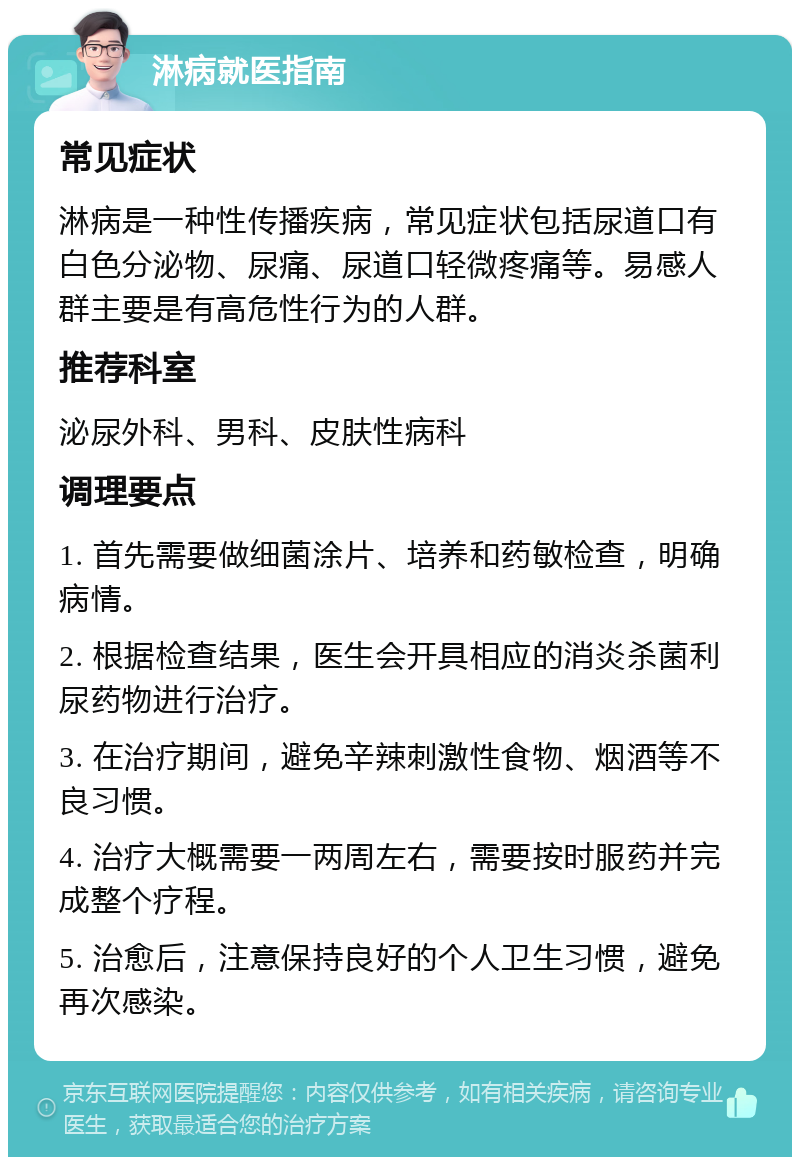 淋病就医指南 常见症状 淋病是一种性传播疾病，常见症状包括尿道口有白色分泌物、尿痛、尿道口轻微疼痛等。易感人群主要是有高危性行为的人群。 推荐科室 泌尿外科、男科、皮肤性病科 调理要点 1. 首先需要做细菌涂片、培养和药敏检查，明确病情。 2. 根据检查结果，医生会开具相应的消炎杀菌利尿药物进行治疗。 3. 在治疗期间，避免辛辣刺激性食物、烟酒等不良习惯。 4. 治疗大概需要一两周左右，需要按时服药并完成整个疗程。 5. 治愈后，注意保持良好的个人卫生习惯，避免再次感染。