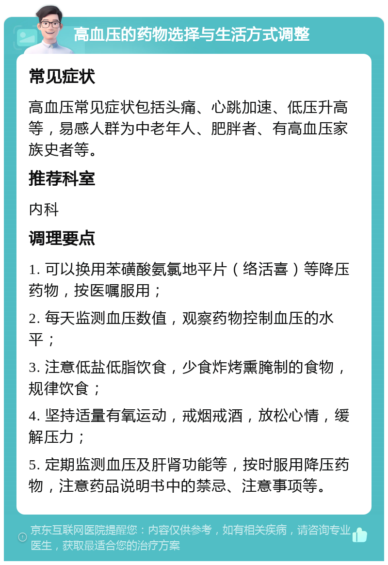 高血压的药物选择与生活方式调整 常见症状 高血压常见症状包括头痛、心跳加速、低压升高等，易感人群为中老年人、肥胖者、有高血压家族史者等。 推荐科室 内科 调理要点 1. 可以换用苯磺酸氨氯地平片（络活喜）等降压药物，按医嘱服用； 2. 每天监测血压数值，观察药物控制血压的水平； 3. 注意低盐低脂饮食，少食炸烤熏腌制的食物，规律饮食； 4. 坚持适量有氧运动，戒烟戒酒，放松心情，缓解压力； 5. 定期监测血压及肝肾功能等，按时服用降压药物，注意药品说明书中的禁忌、注意事项等。