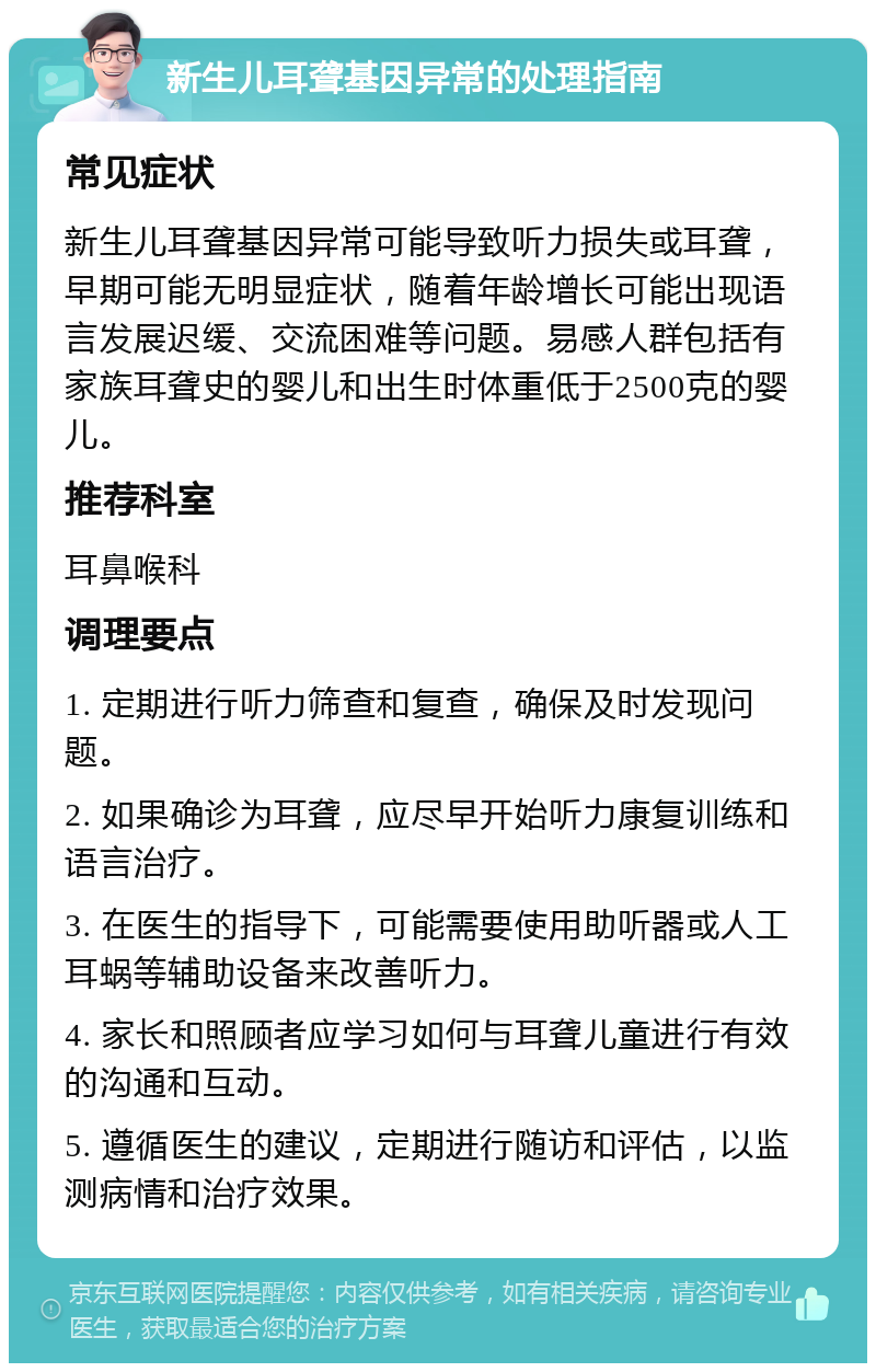 新生儿耳聋基因异常的处理指南 常见症状 新生儿耳聋基因异常可能导致听力损失或耳聋，早期可能无明显症状，随着年龄增长可能出现语言发展迟缓、交流困难等问题。易感人群包括有家族耳聋史的婴儿和出生时体重低于2500克的婴儿。 推荐科室 耳鼻喉科 调理要点 1. 定期进行听力筛查和复查，确保及时发现问题。 2. 如果确诊为耳聋，应尽早开始听力康复训练和语言治疗。 3. 在医生的指导下，可能需要使用助听器或人工耳蜗等辅助设备来改善听力。 4. 家长和照顾者应学习如何与耳聋儿童进行有效的沟通和互动。 5. 遵循医生的建议，定期进行随访和评估，以监测病情和治疗效果。