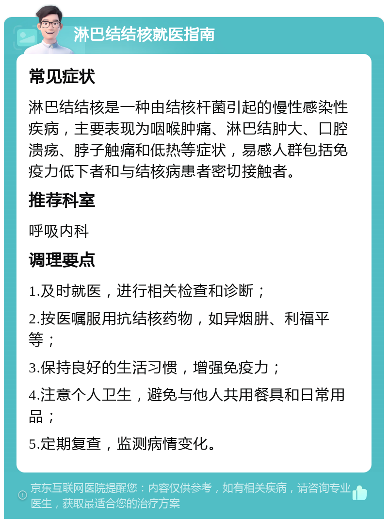 淋巴结结核就医指南 常见症状 淋巴结结核是一种由结核杆菌引起的慢性感染性疾病，主要表现为咽喉肿痛、淋巴结肿大、口腔溃疡、脖子触痛和低热等症状，易感人群包括免疫力低下者和与结核病患者密切接触者。 推荐科室 呼吸内科 调理要点 1.及时就医，进行相关检查和诊断； 2.按医嘱服用抗结核药物，如异烟肼、利福平等； 3.保持良好的生活习惯，增强免疫力； 4.注意个人卫生，避免与他人共用餐具和日常用品； 5.定期复查，监测病情变化。