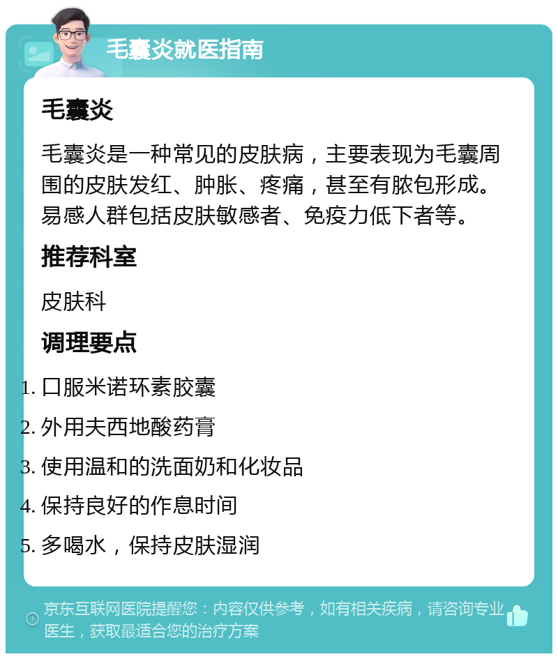 毛囊炎就医指南 毛囊炎 毛囊炎是一种常见的皮肤病，主要表现为毛囊周围的皮肤发红、肿胀、疼痛，甚至有脓包形成。易感人群包括皮肤敏感者、免疫力低下者等。 推荐科室 皮肤科 调理要点 口服米诺环素胶囊 外用夫西地酸药膏 使用温和的洗面奶和化妆品 保持良好的作息时间 多喝水，保持皮肤湿润