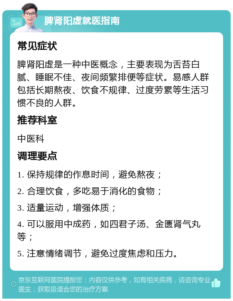 脾肾阳虚就医指南 常见症状 脾肾阳虚是一种中医概念，主要表现为舌苔白腻、睡眠不佳、夜间频繁排便等症状。易感人群包括长期熬夜、饮食不规律、过度劳累等生活习惯不良的人群。 推荐科室 中医科 调理要点 1. 保持规律的作息时间，避免熬夜； 2. 合理饮食，多吃易于消化的食物； 3. 适量运动，增强体质； 4. 可以服用中成药，如四君子汤、金匮肾气丸等； 5. 注意情绪调节，避免过度焦虑和压力。