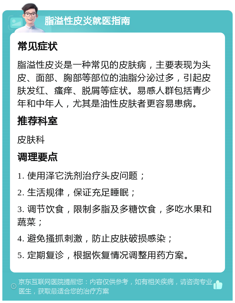 脂溢性皮炎就医指南 常见症状 脂溢性皮炎是一种常见的皮肤病，主要表现为头皮、面部、胸部等部位的油脂分泌过多，引起皮肤发红、瘙痒、脱屑等症状。易感人群包括青少年和中年人，尤其是油性皮肤者更容易患病。 推荐科室 皮肤科 调理要点 1. 使用泽它洗剂治疗头皮问题； 2. 生活规律，保证充足睡眠； 3. 调节饮食，限制多脂及多糖饮食，多吃水果和蔬菜； 4. 避免搔抓刺激，防止皮肤破损感染； 5. 定期复诊，根据恢复情况调整用药方案。