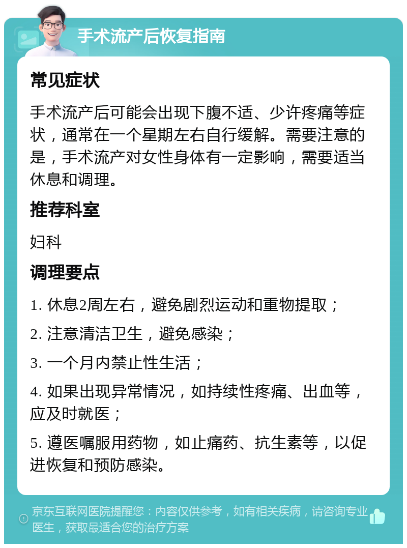 手术流产后恢复指南 常见症状 手术流产后可能会出现下腹不适、少许疼痛等症状，通常在一个星期左右自行缓解。需要注意的是，手术流产对女性身体有一定影响，需要适当休息和调理。 推荐科室 妇科 调理要点 1. 休息2周左右，避免剧烈运动和重物提取； 2. 注意清洁卫生，避免感染； 3. 一个月内禁止性生活； 4. 如果出现异常情况，如持续性疼痛、出血等，应及时就医； 5. 遵医嘱服用药物，如止痛药、抗生素等，以促进恢复和预防感染。