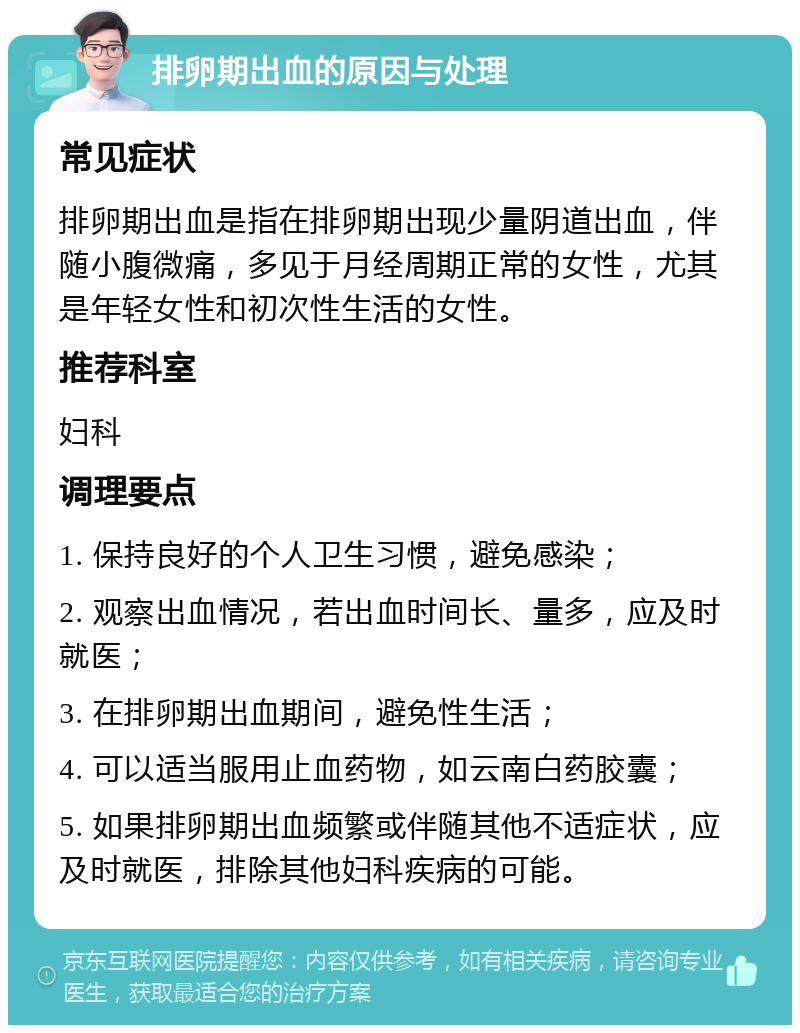 排卵期出血的原因与处理 常见症状 排卵期出血是指在排卵期出现少量阴道出血，伴随小腹微痛，多见于月经周期正常的女性，尤其是年轻女性和初次性生活的女性。 推荐科室 妇科 调理要点 1. 保持良好的个人卫生习惯，避免感染； 2. 观察出血情况，若出血时间长、量多，应及时就医； 3. 在排卵期出血期间，避免性生活； 4. 可以适当服用止血药物，如云南白药胶囊； 5. 如果排卵期出血频繁或伴随其他不适症状，应及时就医，排除其他妇科疾病的可能。