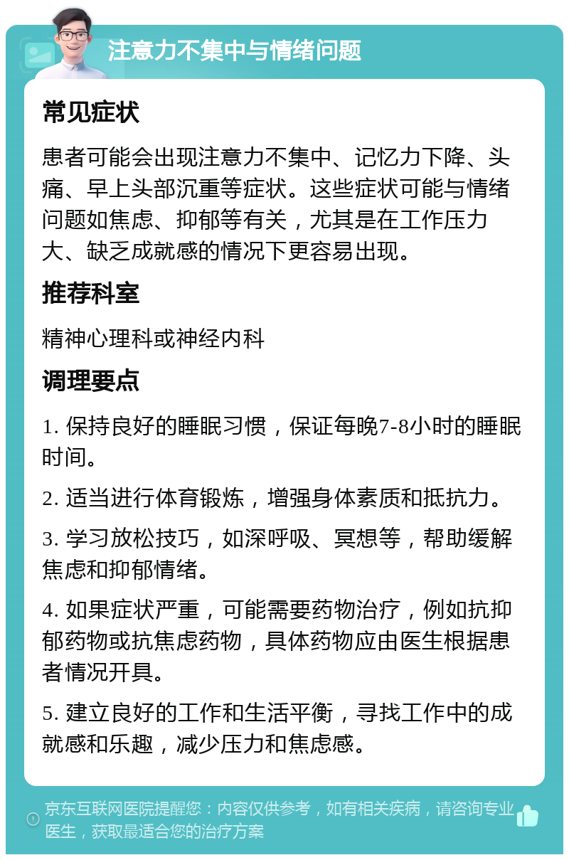 注意力不集中与情绪问题 常见症状 患者可能会出现注意力不集中、记忆力下降、头痛、早上头部沉重等症状。这些症状可能与情绪问题如焦虑、抑郁等有关，尤其是在工作压力大、缺乏成就感的情况下更容易出现。 推荐科室 精神心理科或神经内科 调理要点 1. 保持良好的睡眠习惯，保证每晚7-8小时的睡眠时间。 2. 适当进行体育锻炼，增强身体素质和抵抗力。 3. 学习放松技巧，如深呼吸、冥想等，帮助缓解焦虑和抑郁情绪。 4. 如果症状严重，可能需要药物治疗，例如抗抑郁药物或抗焦虑药物，具体药物应由医生根据患者情况开具。 5. 建立良好的工作和生活平衡，寻找工作中的成就感和乐趣，减少压力和焦虑感。