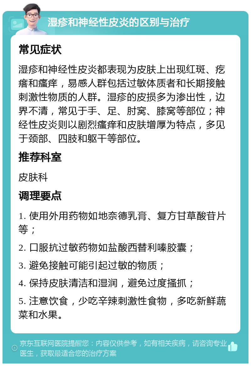 湿疹和神经性皮炎的区别与治疗 常见症状 湿疹和神经性皮炎都表现为皮肤上出现红斑、疙瘩和瘙痒，易感人群包括过敏体质者和长期接触刺激性物质的人群。湿疹的皮损多为渗出性，边界不清，常见于手、足、肘窝、膝窝等部位；神经性皮炎则以剧烈瘙痒和皮肤增厚为特点，多见于颈部、四肢和躯干等部位。 推荐科室 皮肤科 调理要点 1. 使用外用药物如地奈德乳膏、复方甘草酸苷片等； 2. 口服抗过敏药物如盐酸西替利嗪胶囊； 3. 避免接触可能引起过敏的物质； 4. 保持皮肤清洁和湿润，避免过度搔抓； 5. 注意饮食，少吃辛辣刺激性食物，多吃新鲜蔬菜和水果。