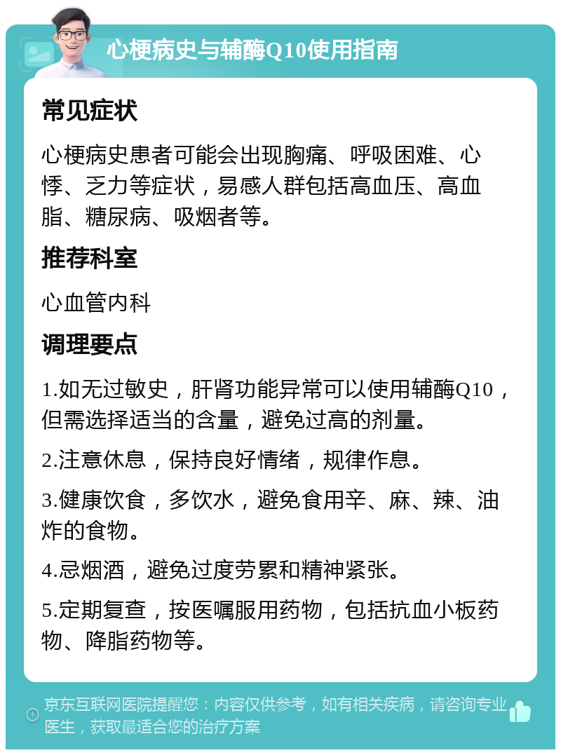 心梗病史与辅酶Q10使用指南 常见症状 心梗病史患者可能会出现胸痛、呼吸困难、心悸、乏力等症状，易感人群包括高血压、高血脂、糖尿病、吸烟者等。 推荐科室 心血管内科 调理要点 1.如无过敏史，肝肾功能异常可以使用辅酶Q10，但需选择适当的含量，避免过高的剂量。 2.注意休息，保持良好情绪，规律作息。 3.健康饮食，多饮水，避免食用辛、麻、辣、油炸的食物。 4.忌烟酒，避免过度劳累和精神紧张。 5.定期复查，按医嘱服用药物，包括抗血小板药物、降脂药物等。