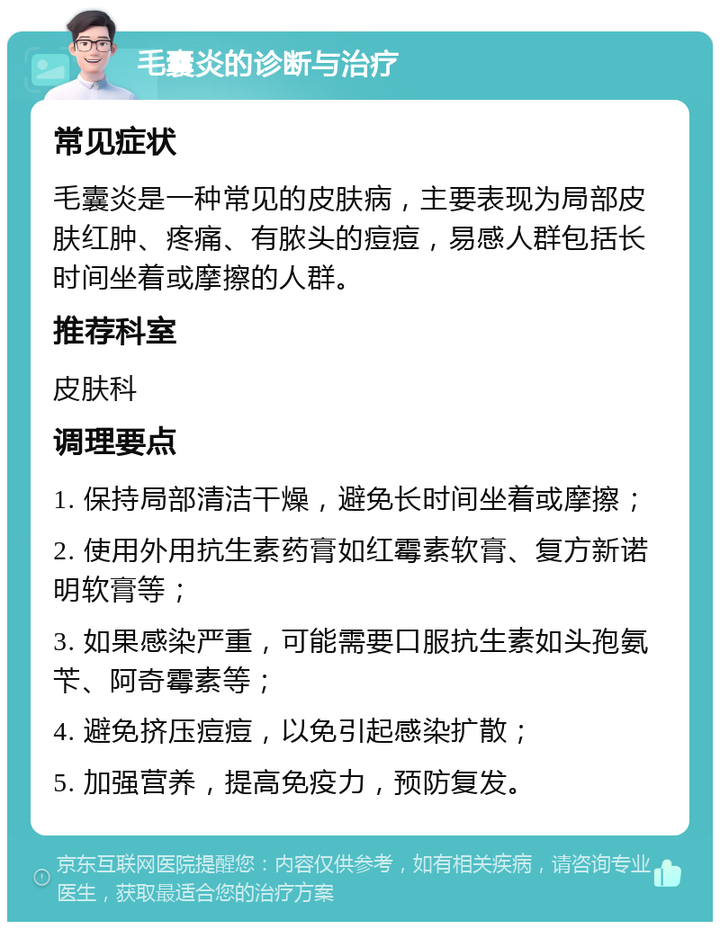 毛囊炎的诊断与治疗 常见症状 毛囊炎是一种常见的皮肤病，主要表现为局部皮肤红肿、疼痛、有脓头的痘痘，易感人群包括长时间坐着或摩擦的人群。 推荐科室 皮肤科 调理要点 1. 保持局部清洁干燥，避免长时间坐着或摩擦； 2. 使用外用抗生素药膏如红霉素软膏、复方新诺明软膏等； 3. 如果感染严重，可能需要口服抗生素如头孢氨苄、阿奇霉素等； 4. 避免挤压痘痘，以免引起感染扩散； 5. 加强营养，提高免疫力，预防复发。