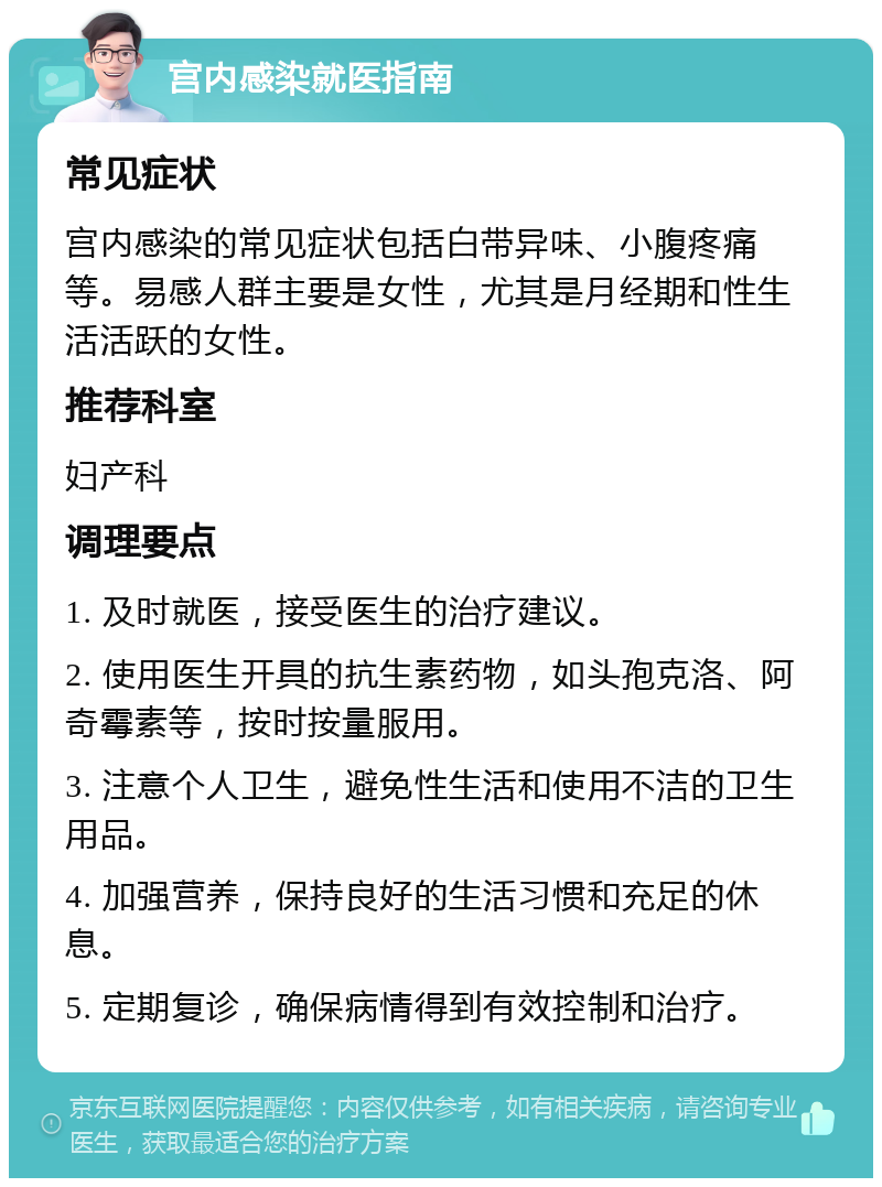 宫内感染就医指南 常见症状 宫内感染的常见症状包括白带异味、小腹疼痛等。易感人群主要是女性，尤其是月经期和性生活活跃的女性。 推荐科室 妇产科 调理要点 1. 及时就医，接受医生的治疗建议。 2. 使用医生开具的抗生素药物，如头孢克洛、阿奇霉素等，按时按量服用。 3. 注意个人卫生，避免性生活和使用不洁的卫生用品。 4. 加强营养，保持良好的生活习惯和充足的休息。 5. 定期复诊，确保病情得到有效控制和治疗。