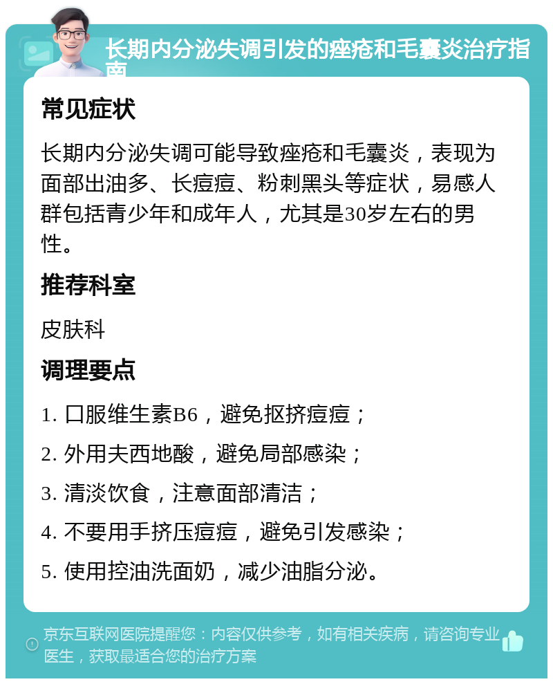 长期内分泌失调引发的痤疮和毛囊炎治疗指南 常见症状 长期内分泌失调可能导致痤疮和毛囊炎，表现为面部出油多、长痘痘、粉刺黑头等症状，易感人群包括青少年和成年人，尤其是30岁左右的男性。 推荐科室 皮肤科 调理要点 1. 口服维生素B6，避免抠挤痘痘； 2. 外用夫西地酸，避免局部感染； 3. 清淡饮食，注意面部清洁； 4. 不要用手挤压痘痘，避免引发感染； 5. 使用控油洗面奶，减少油脂分泌。