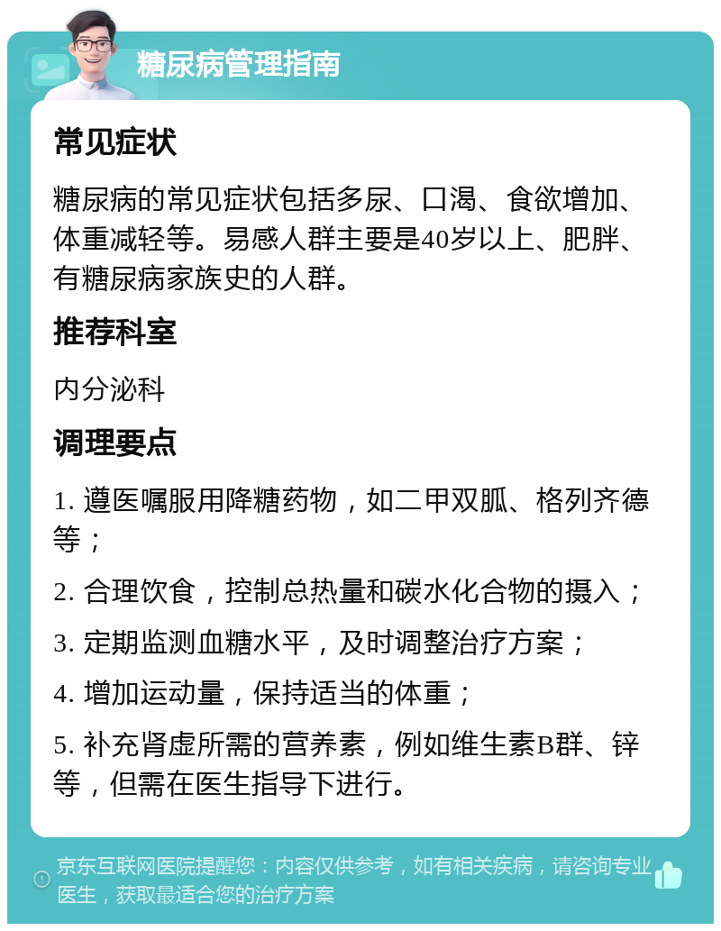 糖尿病管理指南 常见症状 糖尿病的常见症状包括多尿、口渴、食欲增加、体重减轻等。易感人群主要是40岁以上、肥胖、有糖尿病家族史的人群。 推荐科室 内分泌科 调理要点 1. 遵医嘱服用降糖药物，如二甲双胍、格列齐德等； 2. 合理饮食，控制总热量和碳水化合物的摄入； 3. 定期监测血糖水平，及时调整治疗方案； 4. 增加运动量，保持适当的体重； 5. 补充肾虚所需的营养素，例如维生素B群、锌等，但需在医生指导下进行。