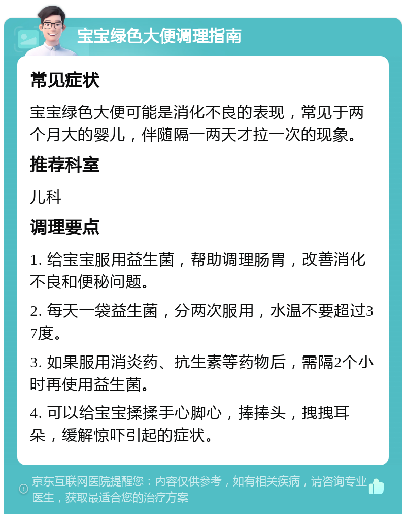 宝宝绿色大便调理指南 常见症状 宝宝绿色大便可能是消化不良的表现，常见于两个月大的婴儿，伴随隔一两天才拉一次的现象。 推荐科室 儿科 调理要点 1. 给宝宝服用益生菌，帮助调理肠胃，改善消化不良和便秘问题。 2. 每天一袋益生菌，分两次服用，水温不要超过37度。 3. 如果服用消炎药、抗生素等药物后，需隔2个小时再使用益生菌。 4. 可以给宝宝揉揉手心脚心，捧捧头，拽拽耳朵，缓解惊吓引起的症状。