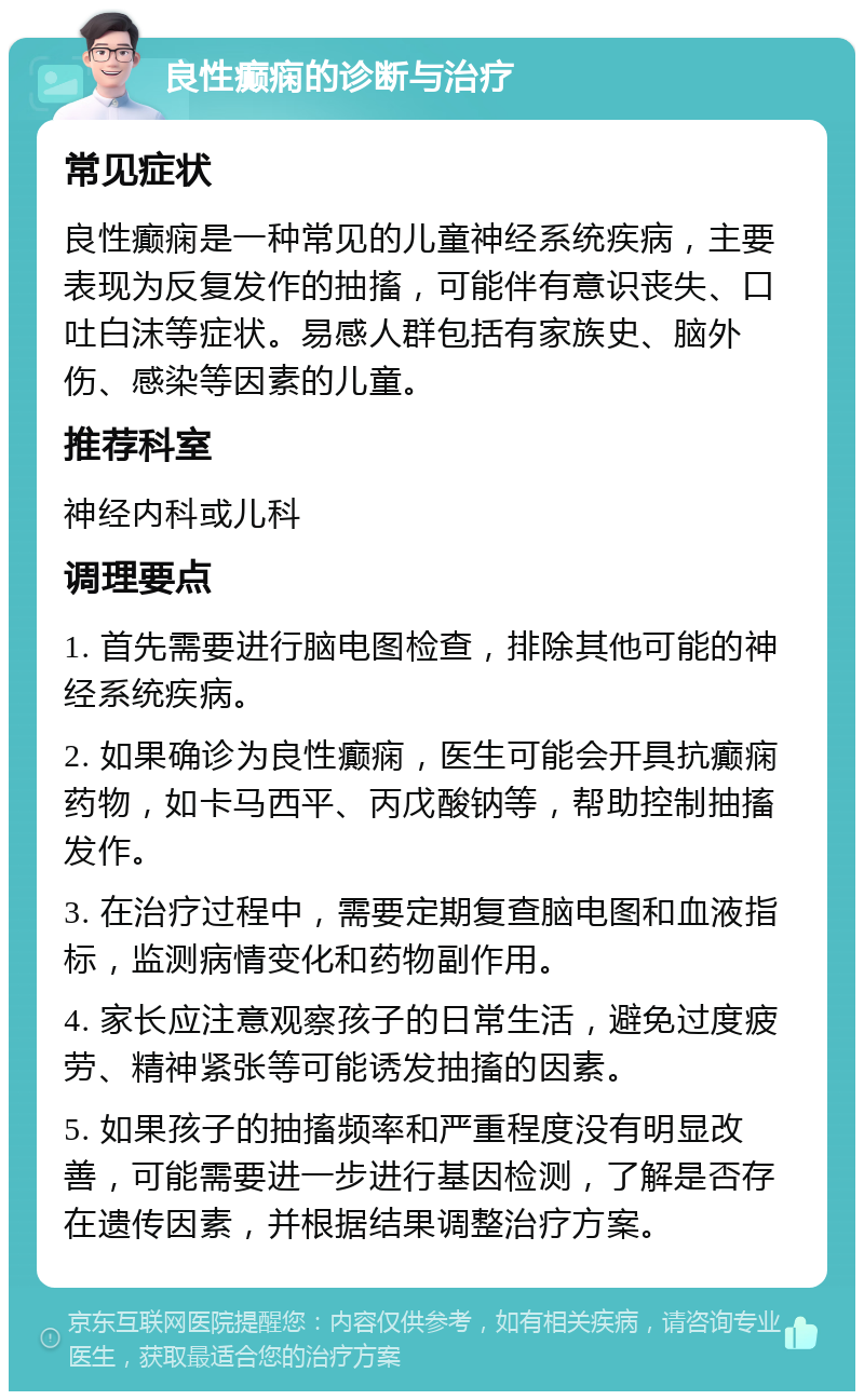 良性癫痫的诊断与治疗 常见症状 良性癫痫是一种常见的儿童神经系统疾病，主要表现为反复发作的抽搐，可能伴有意识丧失、口吐白沫等症状。易感人群包括有家族史、脑外伤、感染等因素的儿童。 推荐科室 神经内科或儿科 调理要点 1. 首先需要进行脑电图检查，排除其他可能的神经系统疾病。 2. 如果确诊为良性癫痫，医生可能会开具抗癫痫药物，如卡马西平、丙戊酸钠等，帮助控制抽搐发作。 3. 在治疗过程中，需要定期复查脑电图和血液指标，监测病情变化和药物副作用。 4. 家长应注意观察孩子的日常生活，避免过度疲劳、精神紧张等可能诱发抽搐的因素。 5. 如果孩子的抽搐频率和严重程度没有明显改善，可能需要进一步进行基因检测，了解是否存在遗传因素，并根据结果调整治疗方案。