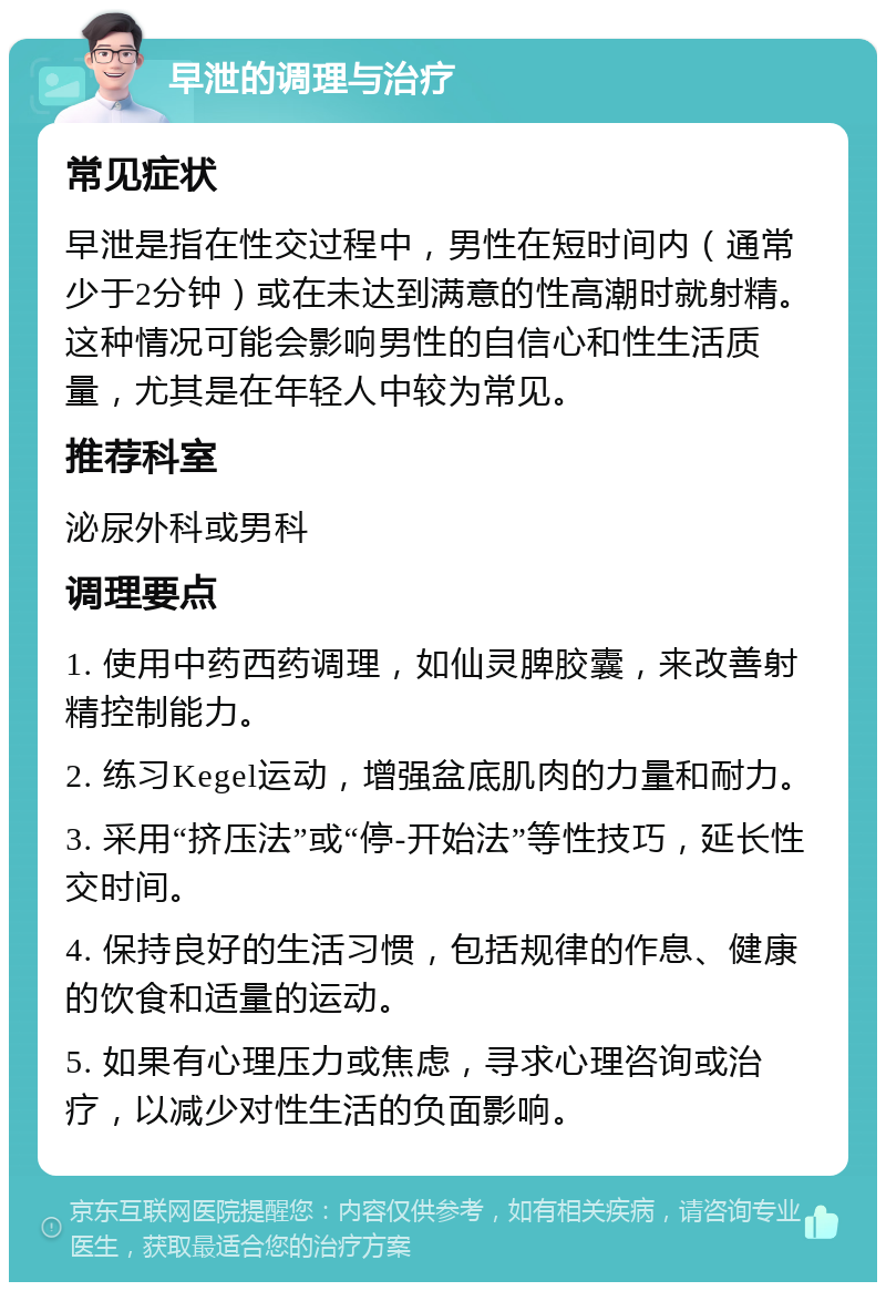 早泄的调理与治疗 常见症状 早泄是指在性交过程中，男性在短时间内（通常少于2分钟）或在未达到满意的性高潮时就射精。这种情况可能会影响男性的自信心和性生活质量，尤其是在年轻人中较为常见。 推荐科室 泌尿外科或男科 调理要点 1. 使用中药西药调理，如仙灵脾胶囊，来改善射精控制能力。 2. 练习Kegel运动，增强盆底肌肉的力量和耐力。 3. 采用“挤压法”或“停-开始法”等性技巧，延长性交时间。 4. 保持良好的生活习惯，包括规律的作息、健康的饮食和适量的运动。 5. 如果有心理压力或焦虑，寻求心理咨询或治疗，以减少对性生活的负面影响。