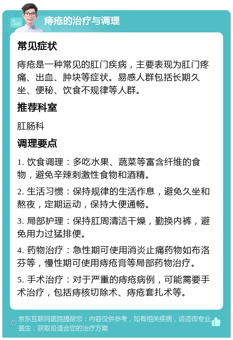 痔疮的治疗与调理 常见症状 痔疮是一种常见的肛门疾病，主要表现为肛门疼痛、出血、肿块等症状。易感人群包括长期久坐、便秘、饮食不规律等人群。 推荐科室 肛肠科 调理要点 1. 饮食调理：多吃水果、蔬菜等富含纤维的食物，避免辛辣刺激性食物和酒精。 2. 生活习惯：保持规律的生活作息，避免久坐和熬夜，定期运动，保持大便通畅。 3. 局部护理：保持肛周清洁干燥，勤换内裤，避免用力过猛排便。 4. 药物治疗：急性期可使用消炎止痛药物如布洛芬等，慢性期可使用痔疮膏等局部药物治疗。 5. 手术治疗：对于严重的痔疮病例，可能需要手术治疗，包括痔核切除术、痔疮套扎术等。