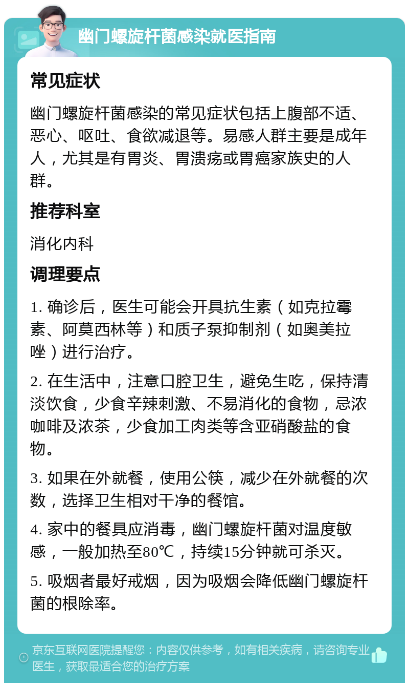 幽门螺旋杆菌感染就医指南 常见症状 幽门螺旋杆菌感染的常见症状包括上腹部不适、恶心、呕吐、食欲减退等。易感人群主要是成年人，尤其是有胃炎、胃溃疡或胃癌家族史的人群。 推荐科室 消化内科 调理要点 1. 确诊后，医生可能会开具抗生素（如克拉霉素、阿莫西林等）和质子泵抑制剂（如奥美拉唑）进行治疗。 2. 在生活中，注意口腔卫生，避免生吃，保持清淡饮食，少食辛辣刺激、不易消化的食物，忌浓咖啡及浓茶，少食加工肉类等含亚硝酸盐的食物。 3. 如果在外就餐，使用公筷，减少在外就餐的次数，选择卫生相对干净的餐馆。 4. 家中的餐具应消毒，幽门螺旋杆菌对温度敏感，一般加热至80℃，持续15分钟就可杀灭。 5. 吸烟者最好戒烟，因为吸烟会降低幽门螺旋杆菌的根除率。