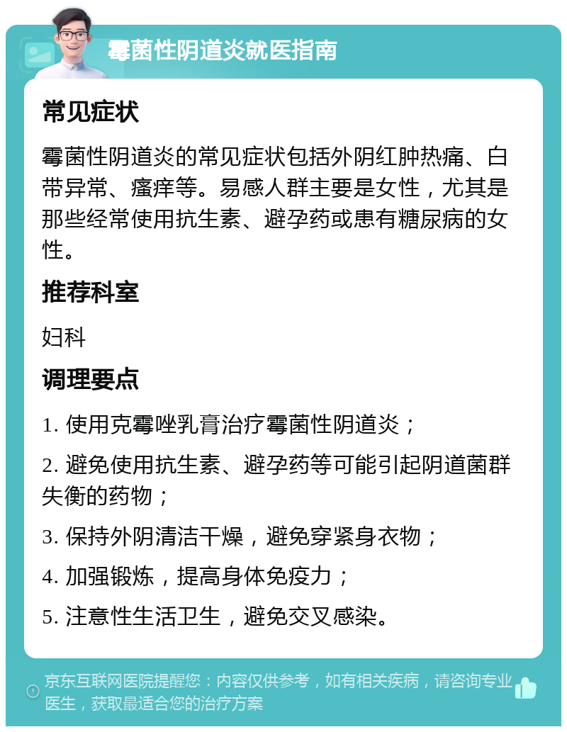 霉菌性阴道炎就医指南 常见症状 霉菌性阴道炎的常见症状包括外阴红肿热痛、白带异常、瘙痒等。易感人群主要是女性，尤其是那些经常使用抗生素、避孕药或患有糖尿病的女性。 推荐科室 妇科 调理要点 1. 使用克霉唑乳膏治疗霉菌性阴道炎； 2. 避免使用抗生素、避孕药等可能引起阴道菌群失衡的药物； 3. 保持外阴清洁干燥，避免穿紧身衣物； 4. 加强锻炼，提高身体免疫力； 5. 注意性生活卫生，避免交叉感染。