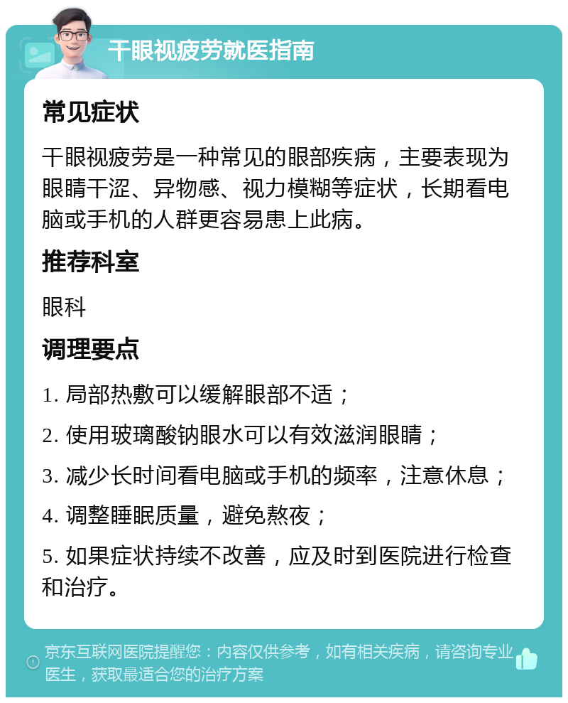 干眼视疲劳就医指南 常见症状 干眼视疲劳是一种常见的眼部疾病，主要表现为眼睛干涩、异物感、视力模糊等症状，长期看电脑或手机的人群更容易患上此病。 推荐科室 眼科 调理要点 1. 局部热敷可以缓解眼部不适； 2. 使用玻璃酸钠眼水可以有效滋润眼睛； 3. 减少长时间看电脑或手机的频率，注意休息； 4. 调整睡眠质量，避免熬夜； 5. 如果症状持续不改善，应及时到医院进行检查和治疗。