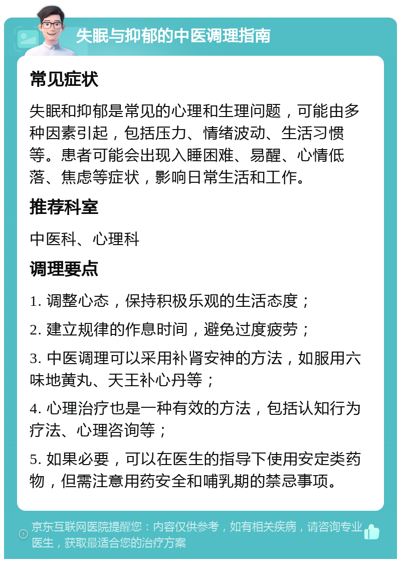 失眠与抑郁的中医调理指南 常见症状 失眠和抑郁是常见的心理和生理问题，可能由多种因素引起，包括压力、情绪波动、生活习惯等。患者可能会出现入睡困难、易醒、心情低落、焦虑等症状，影响日常生活和工作。 推荐科室 中医科、心理科 调理要点 1. 调整心态，保持积极乐观的生活态度； 2. 建立规律的作息时间，避免过度疲劳； 3. 中医调理可以采用补肾安神的方法，如服用六味地黄丸、天王补心丹等； 4. 心理治疗也是一种有效的方法，包括认知行为疗法、心理咨询等； 5. 如果必要，可以在医生的指导下使用安定类药物，但需注意用药安全和哺乳期的禁忌事项。