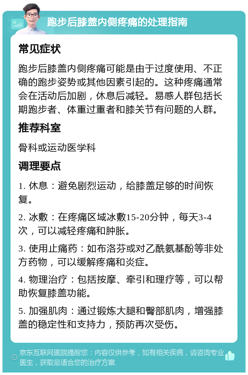 跑步后膝盖内侧疼痛的处理指南 常见症状 跑步后膝盖内侧疼痛可能是由于过度使用、不正确的跑步姿势或其他因素引起的。这种疼痛通常会在活动后加剧，休息后减轻。易感人群包括长期跑步者、体重过重者和膝关节有问题的人群。 推荐科室 骨科或运动医学科 调理要点 1. 休息：避免剧烈运动，给膝盖足够的时间恢复。 2. 冰敷：在疼痛区域冰敷15-20分钟，每天3-4次，可以减轻疼痛和肿胀。 3. 使用止痛药：如布洛芬或对乙酰氨基酚等非处方药物，可以缓解疼痛和炎症。 4. 物理治疗：包括按摩、牵引和理疗等，可以帮助恢复膝盖功能。 5. 加强肌肉：通过锻炼大腿和臀部肌肉，增强膝盖的稳定性和支持力，预防再次受伤。