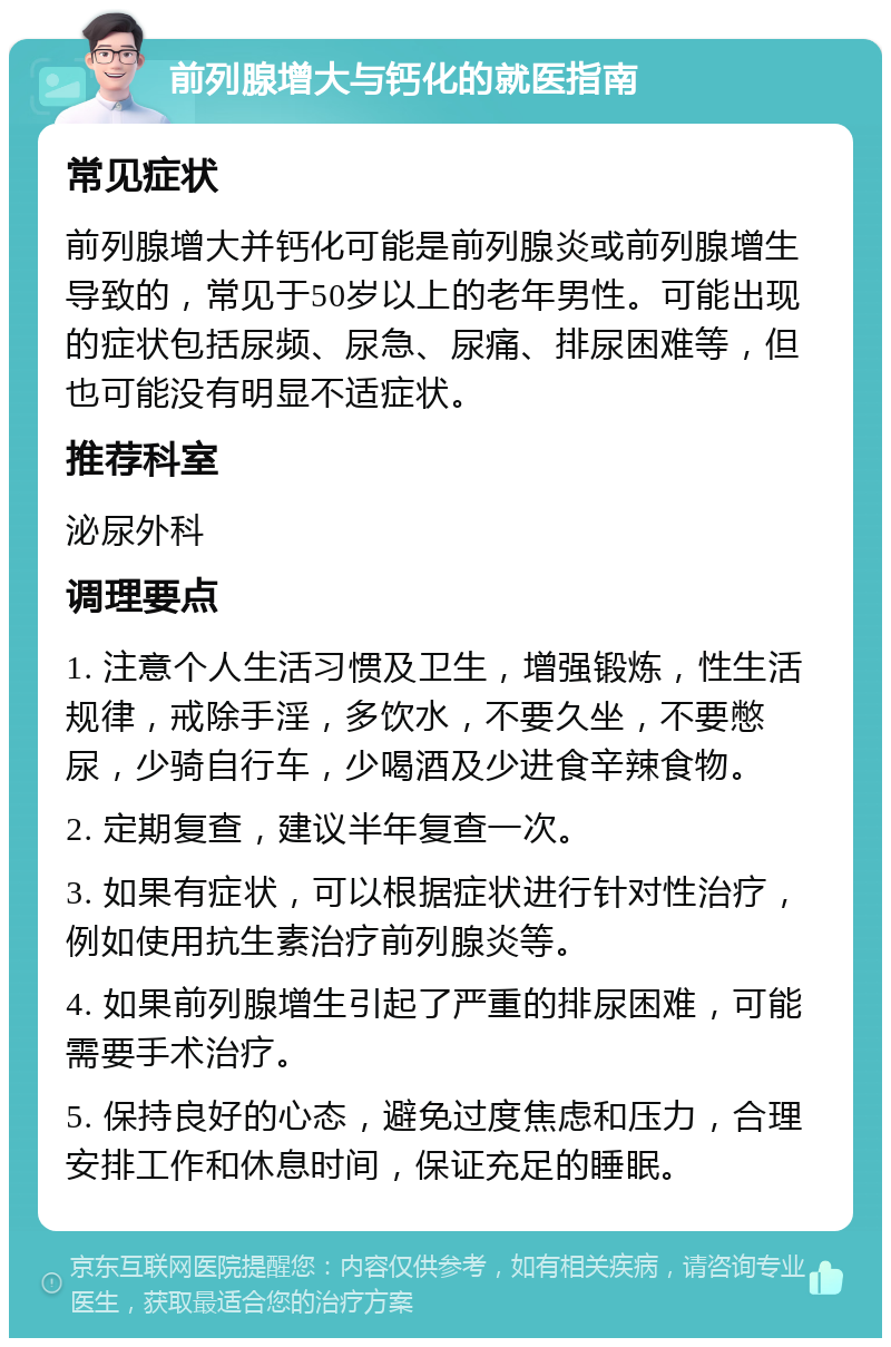 前列腺增大与钙化的就医指南 常见症状 前列腺增大并钙化可能是前列腺炎或前列腺增生导致的，常见于50岁以上的老年男性。可能出现的症状包括尿频、尿急、尿痛、排尿困难等，但也可能没有明显不适症状。 推荐科室 泌尿外科 调理要点 1. 注意个人生活习惯及卫生，增强锻炼，性生活规律，戒除手淫，多饮水，不要久坐，不要憋尿，少骑自行车，少喝酒及少进食辛辣食物。 2. 定期复查，建议半年复查一次。 3. 如果有症状，可以根据症状进行针对性治疗，例如使用抗生素治疗前列腺炎等。 4. 如果前列腺增生引起了严重的排尿困难，可能需要手术治疗。 5. 保持良好的心态，避免过度焦虑和压力，合理安排工作和休息时间，保证充足的睡眠。