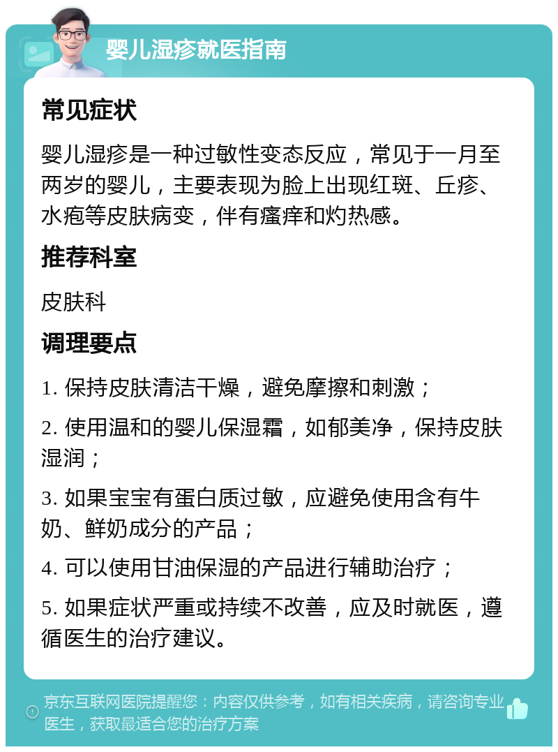 婴儿湿疹就医指南 常见症状 婴儿湿疹是一种过敏性变态反应，常见于一月至两岁的婴儿，主要表现为脸上出现红斑、丘疹、水疱等皮肤病变，伴有瘙痒和灼热感。 推荐科室 皮肤科 调理要点 1. 保持皮肤清洁干燥，避免摩擦和刺激； 2. 使用温和的婴儿保湿霜，如郁美净，保持皮肤湿润； 3. 如果宝宝有蛋白质过敏，应避免使用含有牛奶、鲜奶成分的产品； 4. 可以使用甘油保湿的产品进行辅助治疗； 5. 如果症状严重或持续不改善，应及时就医，遵循医生的治疗建议。