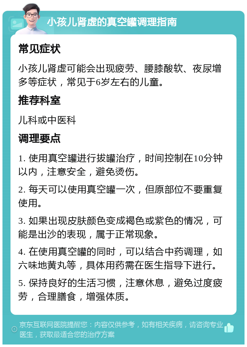 小孩儿肾虚的真空罐调理指南 常见症状 小孩儿肾虚可能会出现疲劳、腰膝酸软、夜尿增多等症状，常见于6岁左右的儿童。 推荐科室 儿科或中医科 调理要点 1. 使用真空罐进行拔罐治疗，时间控制在10分钟以内，注意安全，避免烫伤。 2. 每天可以使用真空罐一次，但原部位不要重复使用。 3. 如果出现皮肤颜色变成褐色或紫色的情况，可能是出沙的表现，属于正常现象。 4. 在使用真空罐的同时，可以结合中药调理，如六味地黄丸等，具体用药需在医生指导下进行。 5. 保持良好的生活习惯，注意休息，避免过度疲劳，合理膳食，增强体质。