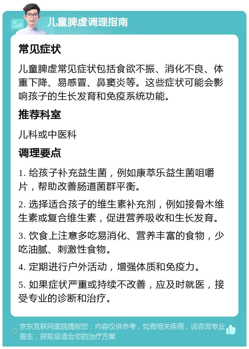 儿童脾虚调理指南 常见症状 儿童脾虚常见症状包括食欲不振、消化不良、体重下降、易感冒、鼻窦炎等。这些症状可能会影响孩子的生长发育和免疫系统功能。 推荐科室 儿科或中医科 调理要点 1. 给孩子补充益生菌，例如康萃乐益生菌咀嚼片，帮助改善肠道菌群平衡。 2. 选择适合孩子的维生素补充剂，例如接骨木维生素或复合维生素，促进营养吸收和生长发育。 3. 饮食上注意多吃易消化、营养丰富的食物，少吃油腻、刺激性食物。 4. 定期进行户外活动，增强体质和免疫力。 5. 如果症状严重或持续不改善，应及时就医，接受专业的诊断和治疗。