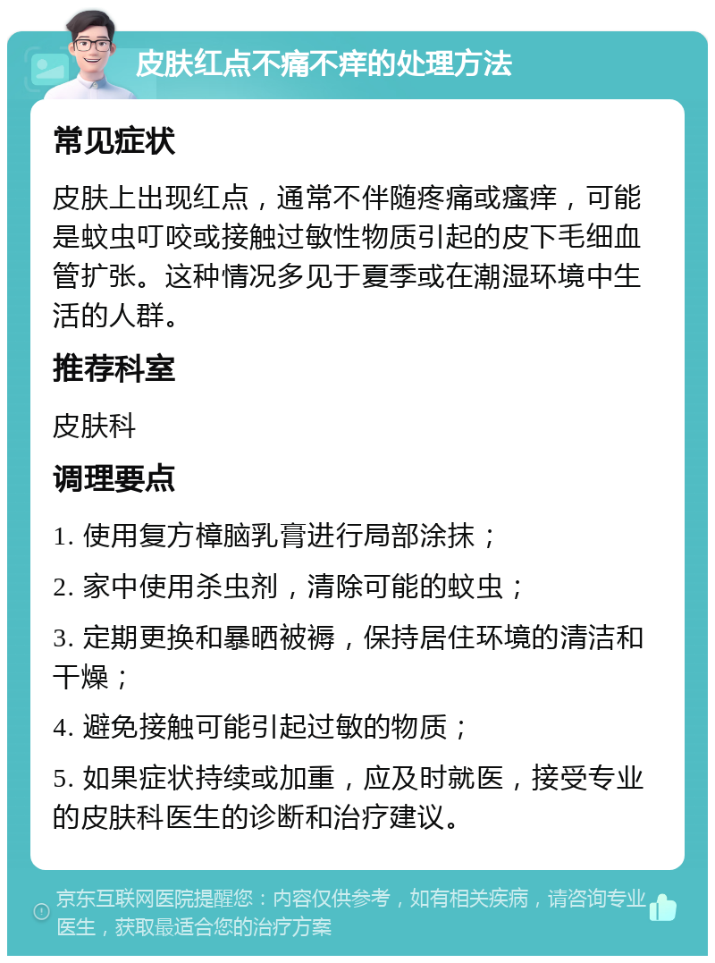 皮肤红点不痛不痒的处理方法 常见症状 皮肤上出现红点，通常不伴随疼痛或瘙痒，可能是蚊虫叮咬或接触过敏性物质引起的皮下毛细血管扩张。这种情况多见于夏季或在潮湿环境中生活的人群。 推荐科室 皮肤科 调理要点 1. 使用复方樟脑乳膏进行局部涂抹； 2. 家中使用杀虫剂，清除可能的蚊虫； 3. 定期更换和暴晒被褥，保持居住环境的清洁和干燥； 4. 避免接触可能引起过敏的物质； 5. 如果症状持续或加重，应及时就医，接受专业的皮肤科医生的诊断和治疗建议。