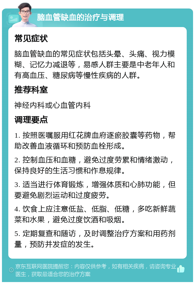 脑血管缺血的治疗与调理 常见症状 脑血管缺血的常见症状包括头晕、头痛、视力模糊、记忆力减退等，易感人群主要是中老年人和有高血压、糖尿病等慢性疾病的人群。 推荐科室 神经内科或心血管内科 调理要点 1. 按照医嘱服用红花牌血府逐瘀胶囊等药物，帮助改善血液循环和预防血栓形成。 2. 控制血压和血糖，避免过度劳累和情绪激动，保持良好的生活习惯和作息规律。 3. 适当进行体育锻炼，增强体质和心肺功能，但要避免剧烈运动和过度疲劳。 4. 饮食上应注意低盐、低脂、低糖，多吃新鲜蔬菜和水果，避免过度饮酒和吸烟。 5. 定期复查和随访，及时调整治疗方案和用药剂量，预防并发症的发生。