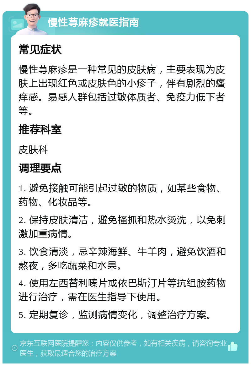 慢性荨麻疹就医指南 常见症状 慢性荨麻疹是一种常见的皮肤病，主要表现为皮肤上出现红色或皮肤色的小疹子，伴有剧烈的瘙痒感。易感人群包括过敏体质者、免疫力低下者等。 推荐科室 皮肤科 调理要点 1. 避免接触可能引起过敏的物质，如某些食物、药物、化妆品等。 2. 保持皮肤清洁，避免搔抓和热水烫洗，以免刺激加重病情。 3. 饮食清淡，忌辛辣海鲜、牛羊肉，避免饮酒和熬夜，多吃蔬菜和水果。 4. 使用左西替利嗪片或依巴斯汀片等抗组胺药物进行治疗，需在医生指导下使用。 5. 定期复诊，监测病情变化，调整治疗方案。