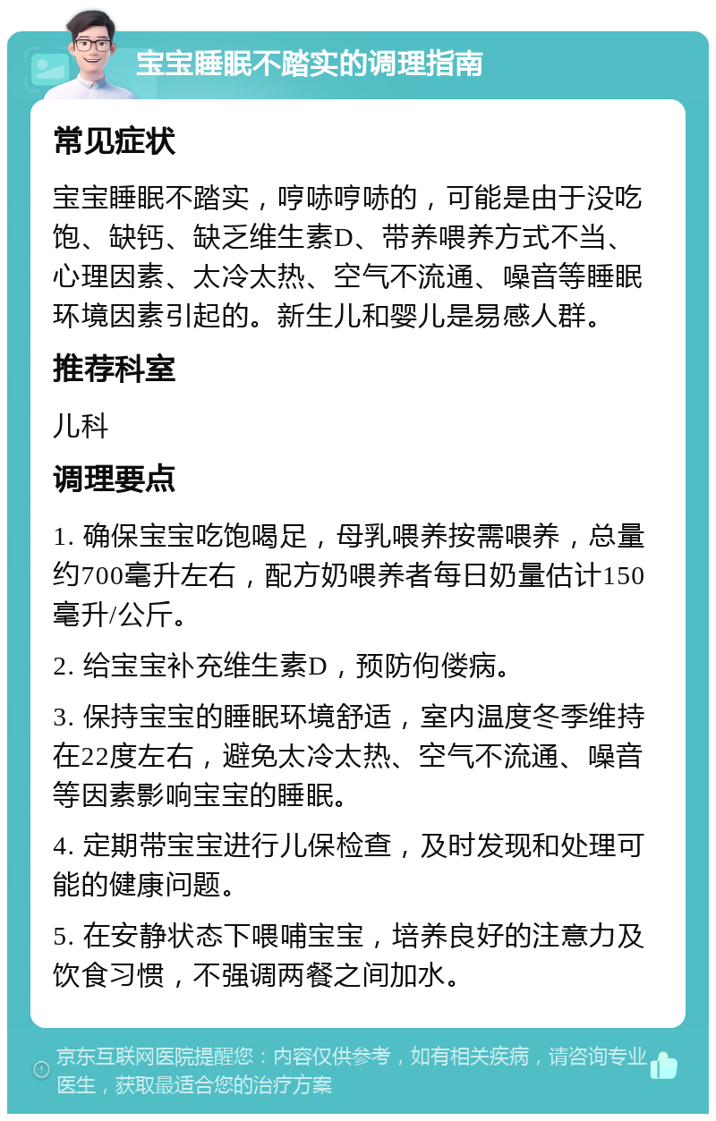 宝宝睡眠不踏实的调理指南 常见症状 宝宝睡眠不踏实，哼哧哼哧的，可能是由于没吃饱、缺钙、缺乏维生素D、带养喂养方式不当、心理因素、太冷太热、空气不流通、噪音等睡眠环境因素引起的。新生儿和婴儿是易感人群。 推荐科室 儿科 调理要点 1. 确保宝宝吃饱喝足，母乳喂养按需喂养，总量约700毫升左右，配方奶喂养者每日奶量估计150毫升/公斤。 2. 给宝宝补充维生素D，预防佝偻病。 3. 保持宝宝的睡眠环境舒适，室内温度冬季维持在22度左右，避免太冷太热、空气不流通、噪音等因素影响宝宝的睡眠。 4. 定期带宝宝进行儿保检查，及时发现和处理可能的健康问题。 5. 在安静状态下喂哺宝宝，培养良好的注意力及饮食习惯，不强调两餐之间加水。