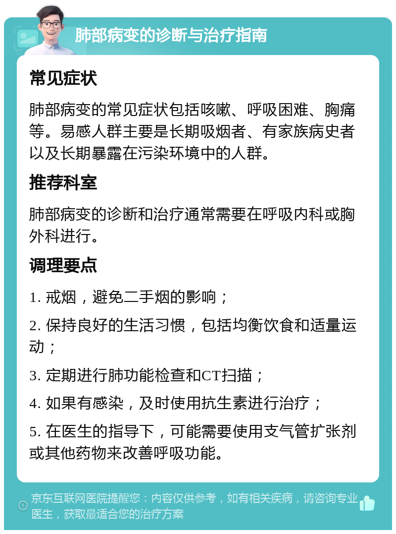 肺部病变的诊断与治疗指南 常见症状 肺部病变的常见症状包括咳嗽、呼吸困难、胸痛等。易感人群主要是长期吸烟者、有家族病史者以及长期暴露在污染环境中的人群。 推荐科室 肺部病变的诊断和治疗通常需要在呼吸内科或胸外科进行。 调理要点 1. 戒烟，避免二手烟的影响； 2. 保持良好的生活习惯，包括均衡饮食和适量运动； 3. 定期进行肺功能检查和CT扫描； 4. 如果有感染，及时使用抗生素进行治疗； 5. 在医生的指导下，可能需要使用支气管扩张剂或其他药物来改善呼吸功能。