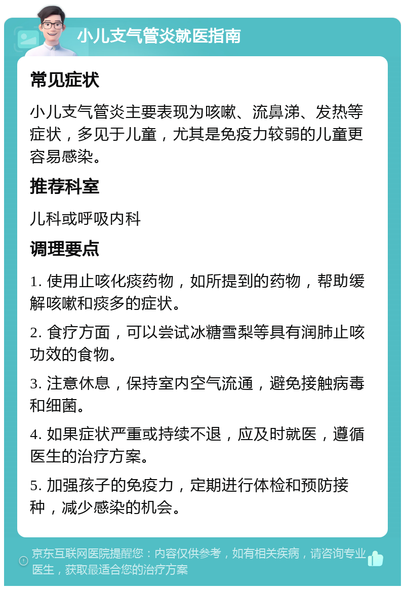 小儿支气管炎就医指南 常见症状 小儿支气管炎主要表现为咳嗽、流鼻涕、发热等症状，多见于儿童，尤其是免疫力较弱的儿童更容易感染。 推荐科室 儿科或呼吸内科 调理要点 1. 使用止咳化痰药物，如所提到的药物，帮助缓解咳嗽和痰多的症状。 2. 食疗方面，可以尝试冰糖雪梨等具有润肺止咳功效的食物。 3. 注意休息，保持室内空气流通，避免接触病毒和细菌。 4. 如果症状严重或持续不退，应及时就医，遵循医生的治疗方案。 5. 加强孩子的免疫力，定期进行体检和预防接种，减少感染的机会。