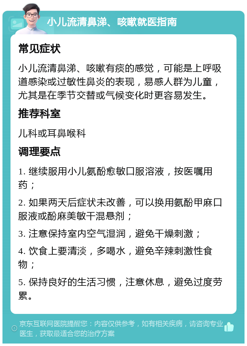 小儿流清鼻涕、咳嗽就医指南 常见症状 小儿流清鼻涕、咳嗽有痰的感觉，可能是上呼吸道感染或过敏性鼻炎的表现，易感人群为儿童，尤其是在季节交替或气候变化时更容易发生。 推荐科室 儿科或耳鼻喉科 调理要点 1. 继续服用小儿氨酚愈敏口服溶液，按医嘱用药； 2. 如果两天后症状未改善，可以换用氨酚甲麻口服液或酚麻美敏干混悬剂； 3. 注意保持室内空气湿润，避免干燥刺激； 4. 饮食上要清淡，多喝水，避免辛辣刺激性食物； 5. 保持良好的生活习惯，注意休息，避免过度劳累。