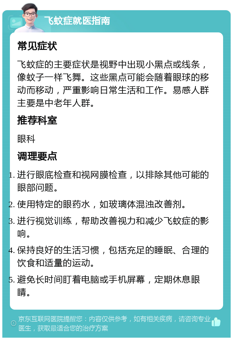 飞蚊症就医指南 常见症状 飞蚊症的主要症状是视野中出现小黑点或线条，像蚊子一样飞舞。这些黑点可能会随着眼球的移动而移动，严重影响日常生活和工作。易感人群主要是中老年人群。 推荐科室 眼科 调理要点 进行眼底检查和视网膜检查，以排除其他可能的眼部问题。 使用特定的眼药水，如玻璃体混浊改善剂。 进行视觉训练，帮助改善视力和减少飞蚊症的影响。 保持良好的生活习惯，包括充足的睡眠、合理的饮食和适量的运动。 避免长时间盯着电脑或手机屏幕，定期休息眼睛。