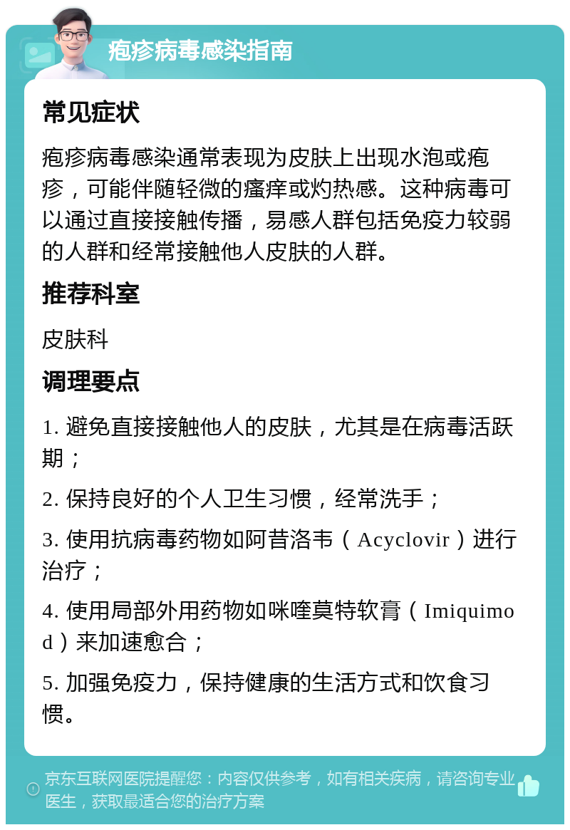 疱疹病毒感染指南 常见症状 疱疹病毒感染通常表现为皮肤上出现水泡或疱疹，可能伴随轻微的瘙痒或灼热感。这种病毒可以通过直接接触传播，易感人群包括免疫力较弱的人群和经常接触他人皮肤的人群。 推荐科室 皮肤科 调理要点 1. 避免直接接触他人的皮肤，尤其是在病毒活跃期； 2. 保持良好的个人卫生习惯，经常洗手； 3. 使用抗病毒药物如阿昔洛韦（Acyclovir）进行治疗； 4. 使用局部外用药物如咪喹莫特软膏（Imiquimod）来加速愈合； 5. 加强免疫力，保持健康的生活方式和饮食习惯。