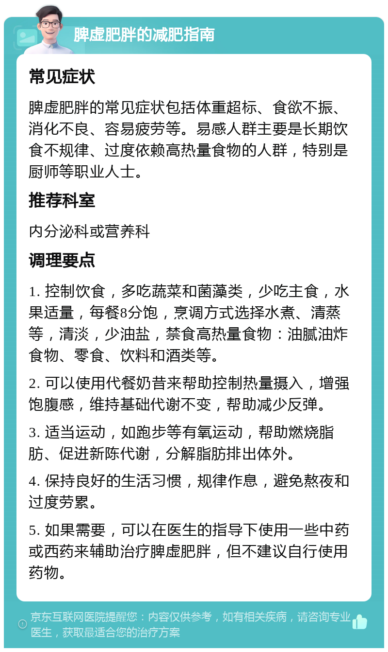 脾虚肥胖的减肥指南 常见症状 脾虚肥胖的常见症状包括体重超标、食欲不振、消化不良、容易疲劳等。易感人群主要是长期饮食不规律、过度依赖高热量食物的人群，特别是厨师等职业人士。 推荐科室 内分泌科或营养科 调理要点 1. 控制饮食，多吃蔬菜和菌藻类，少吃主食，水果适量，每餐8分饱，烹调方式选择水煮、清蒸等，清淡，少油盐，禁食高热量食物：油腻油炸食物、零食、饮料和酒类等。 2. 可以使用代餐奶昔来帮助控制热量摄入，增强饱腹感，维持基础代谢不变，帮助减少反弹。 3. 适当运动，如跑步等有氧运动，帮助燃烧脂肪、促进新陈代谢，分解脂肪排出体外。 4. 保持良好的生活习惯，规律作息，避免熬夜和过度劳累。 5. 如果需要，可以在医生的指导下使用一些中药或西药来辅助治疗脾虚肥胖，但不建议自行使用药物。