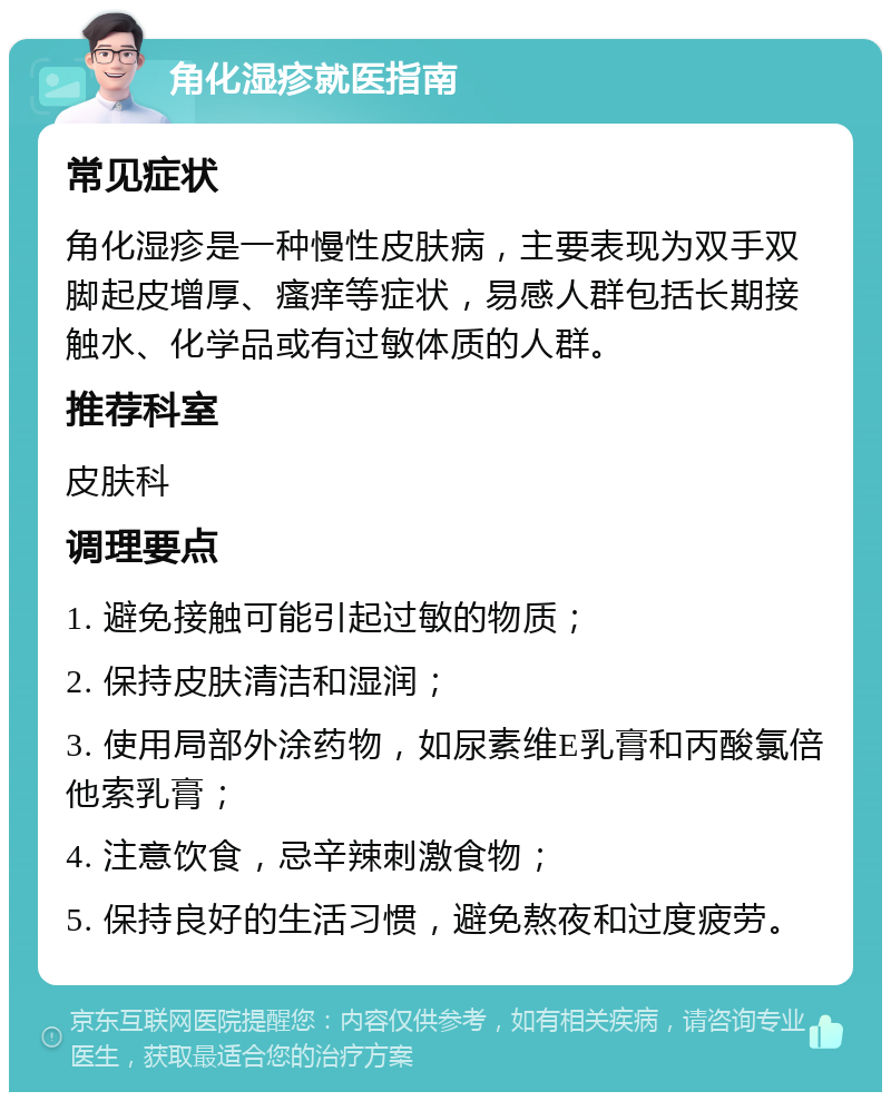 角化湿疹就医指南 常见症状 角化湿疹是一种慢性皮肤病，主要表现为双手双脚起皮增厚、瘙痒等症状，易感人群包括长期接触水、化学品或有过敏体质的人群。 推荐科室 皮肤科 调理要点 1. 避免接触可能引起过敏的物质； 2. 保持皮肤清洁和湿润； 3. 使用局部外涂药物，如尿素维E乳膏和丙酸氯倍他索乳膏； 4. 注意饮食，忌辛辣刺激食物； 5. 保持良好的生活习惯，避免熬夜和过度疲劳。