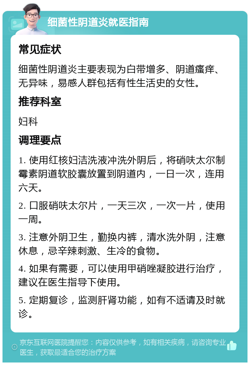 细菌性阴道炎就医指南 常见症状 细菌性阴道炎主要表现为白带增多、阴道瘙痒、无异味，易感人群包括有性生活史的女性。 推荐科室 妇科 调理要点 1. 使用红核妇洁洗液冲洗外阴后，将硝呋太尔制霉素阴道软胶囊放置到阴道内，一日一次，连用六天。 2. 口服硝呋太尔片，一天三次，一次一片，使用一周。 3. 注意外阴卫生，勤换内裤，清水洗外阴，注意休息，忌辛辣刺激、生冷的食物。 4. 如果有需要，可以使用甲硝唑凝胶进行治疗，建议在医生指导下使用。 5. 定期复诊，监测肝肾功能，如有不适请及时就诊。