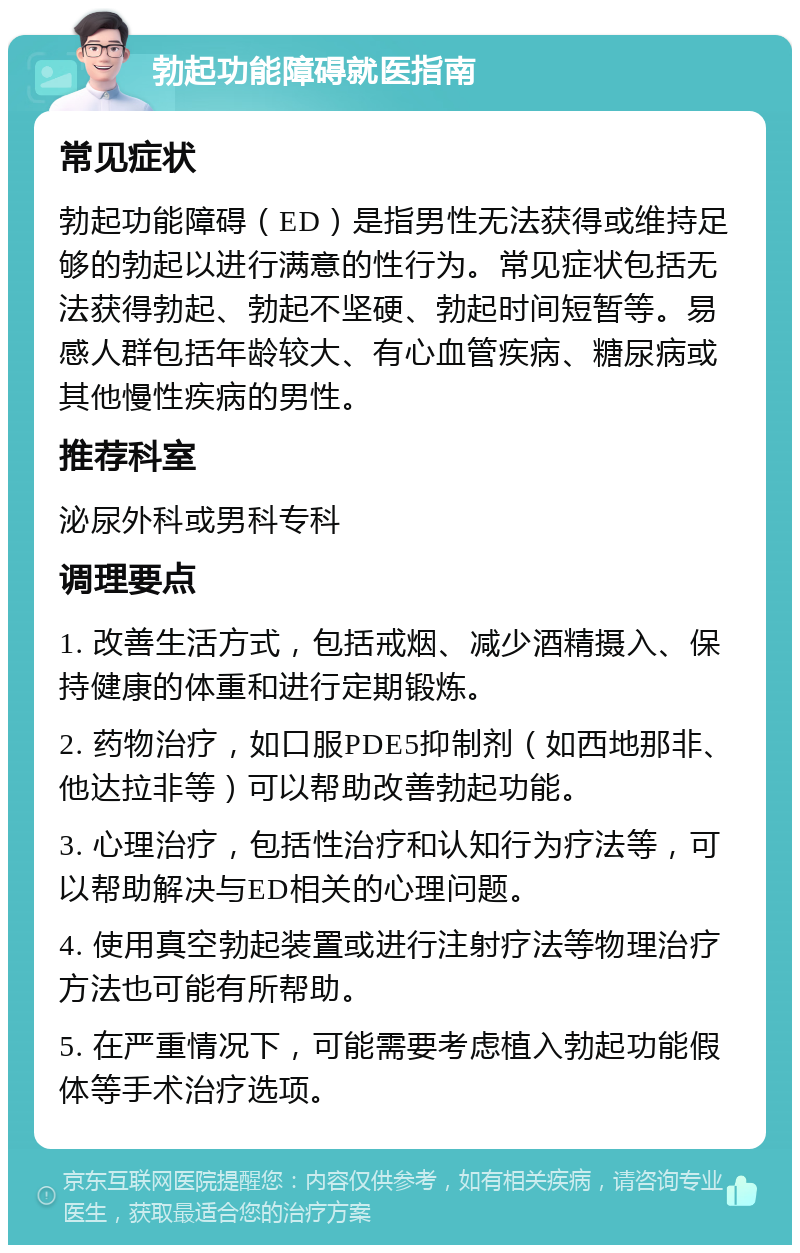 勃起功能障碍就医指南 常见症状 勃起功能障碍（ED）是指男性无法获得或维持足够的勃起以进行满意的性行为。常见症状包括无法获得勃起、勃起不坚硬、勃起时间短暂等。易感人群包括年龄较大、有心血管疾病、糖尿病或其他慢性疾病的男性。 推荐科室 泌尿外科或男科专科 调理要点 1. 改善生活方式，包括戒烟、减少酒精摄入、保持健康的体重和进行定期锻炼。 2. 药物治疗，如口服PDE5抑制剂（如西地那非、他达拉非等）可以帮助改善勃起功能。 3. 心理治疗，包括性治疗和认知行为疗法等，可以帮助解决与ED相关的心理问题。 4. 使用真空勃起装置或进行注射疗法等物理治疗方法也可能有所帮助。 5. 在严重情况下，可能需要考虑植入勃起功能假体等手术治疗选项。