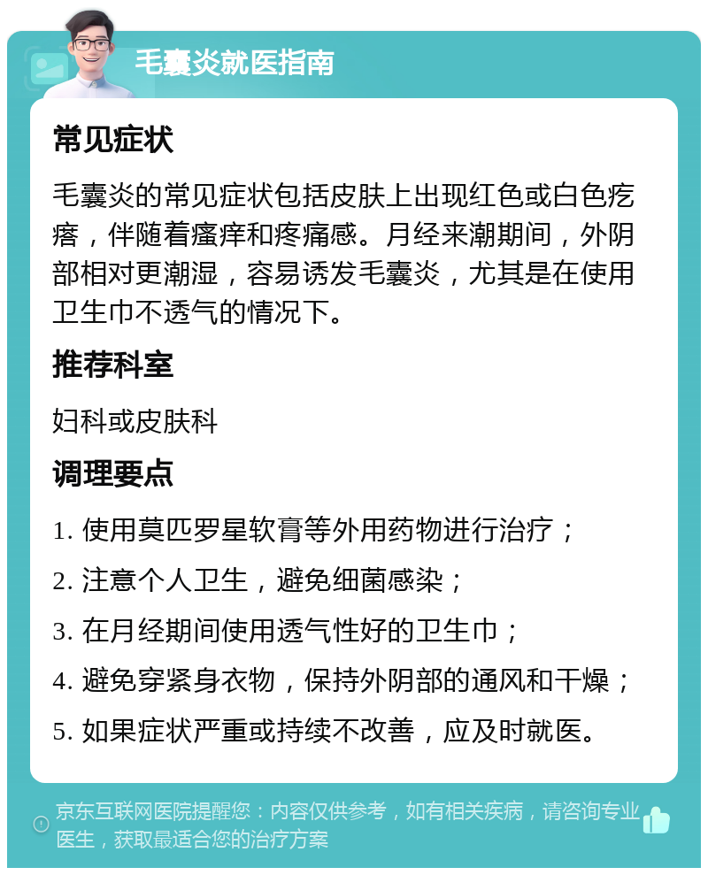 毛囊炎就医指南 常见症状 毛囊炎的常见症状包括皮肤上出现红色或白色疙瘩，伴随着瘙痒和疼痛感。月经来潮期间，外阴部相对更潮湿，容易诱发毛囊炎，尤其是在使用卫生巾不透气的情况下。 推荐科室 妇科或皮肤科 调理要点 1. 使用莫匹罗星软膏等外用药物进行治疗； 2. 注意个人卫生，避免细菌感染； 3. 在月经期间使用透气性好的卫生巾； 4. 避免穿紧身衣物，保持外阴部的通风和干燥； 5. 如果症状严重或持续不改善，应及时就医。