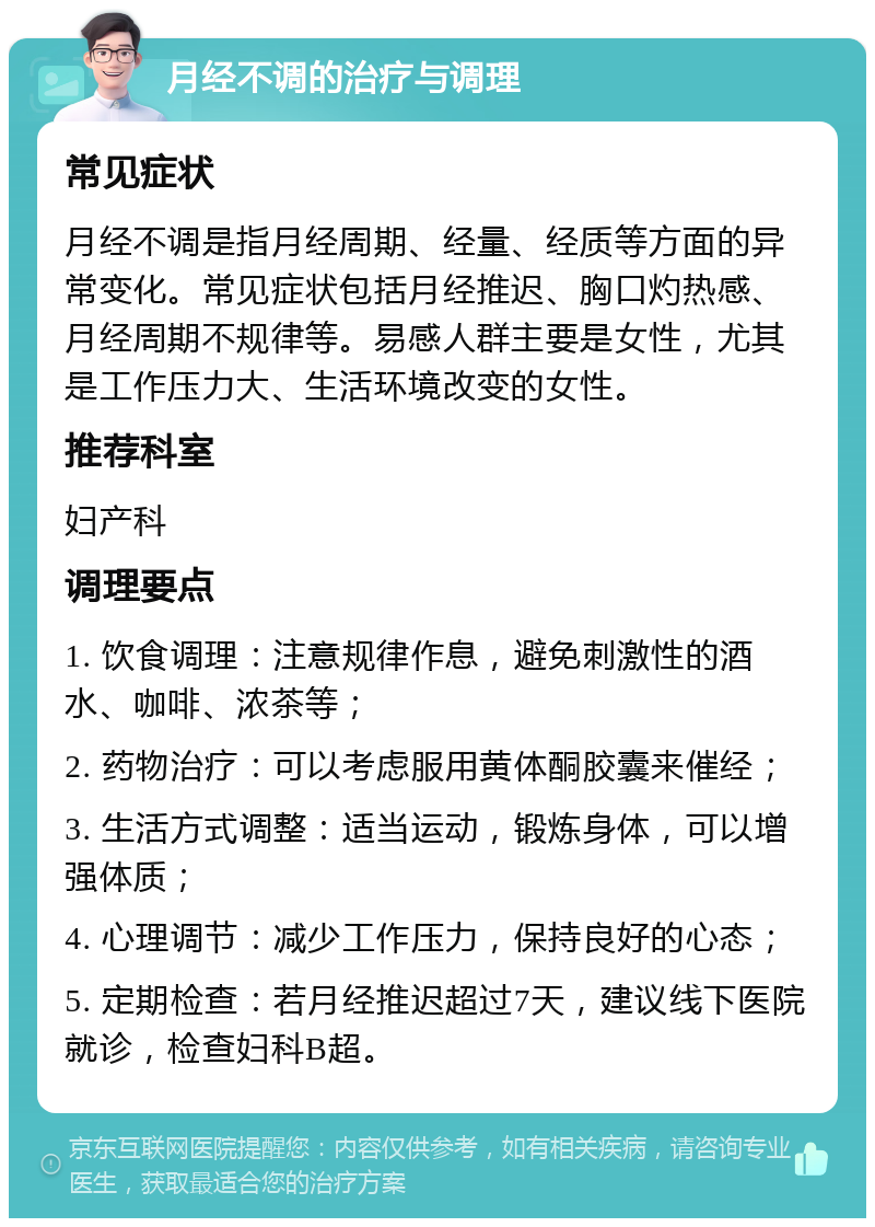 月经不调的治疗与调理 常见症状 月经不调是指月经周期、经量、经质等方面的异常变化。常见症状包括月经推迟、胸口灼热感、月经周期不规律等。易感人群主要是女性，尤其是工作压力大、生活环境改变的女性。 推荐科室 妇产科 调理要点 1. 饮食调理：注意规律作息，避免刺激性的酒水、咖啡、浓茶等； 2. 药物治疗：可以考虑服用黄体酮胶囊来催经； 3. 生活方式调整：适当运动，锻炼身体，可以增强体质； 4. 心理调节：减少工作压力，保持良好的心态； 5. 定期检查：若月经推迟超过7天，建议线下医院就诊，检查妇科B超。