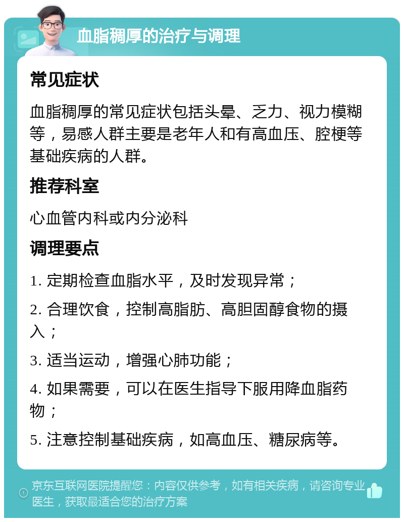 血脂稠厚的治疗与调理 常见症状 血脂稠厚的常见症状包括头晕、乏力、视力模糊等，易感人群主要是老年人和有高血压、腔梗等基础疾病的人群。 推荐科室 心血管内科或内分泌科 调理要点 1. 定期检查血脂水平，及时发现异常； 2. 合理饮食，控制高脂肪、高胆固醇食物的摄入； 3. 适当运动，增强心肺功能； 4. 如果需要，可以在医生指导下服用降血脂药物； 5. 注意控制基础疾病，如高血压、糖尿病等。