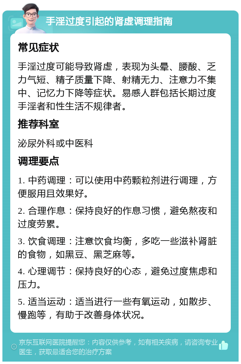 手淫过度引起的肾虚调理指南 常见症状 手淫过度可能导致肾虚，表现为头晕、腰酸、乏力气短、精子质量下降、射精无力、注意力不集中、记忆力下降等症状。易感人群包括长期过度手淫者和性生活不规律者。 推荐科室 泌尿外科或中医科 调理要点 1. 中药调理：可以使用中药颗粒剂进行调理，方便服用且效果好。 2. 合理作息：保持良好的作息习惯，避免熬夜和过度劳累。 3. 饮食调理：注意饮食均衡，多吃一些滋补肾脏的食物，如黑豆、黑芝麻等。 4. 心理调节：保持良好的心态，避免过度焦虑和压力。 5. 适当运动：适当进行一些有氧运动，如散步、慢跑等，有助于改善身体状况。